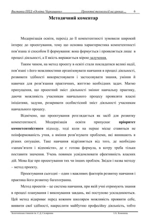 Виставка ППД «Освіта Черкащини» Проектні технології на уроках…
Золотоніська гімназія ім. С.Д. Скляренка І.А. Кононець
6
Методичний коментар
Модернізація освіти, перехід до її компетентності зумовили широкий
інтерес до проектування, тому що основна характеристика компетентності
пов’язана зі способом її формування: вона формується і проявляється лише в
процесі діяльності, а її якість виражається мірою залучення.
Таким чином, на метод проекту в освіті стали покладатися великі надії,
пов’язані з його можливостями організовувати навчання в процесі діяльності,
розвивати здібності використовувати і застосовувати знання, уміння й
навички для розв’язання практичних, життєво необхідних задач. Маємо
припущення, що проектний зміст діяльності змінює навчальну практику,
даючи можливість учасникам навчального процесу проявляти власні
ініціативи, задуми, розкривати особистісний зміст діяльності учасникам
навчального процесу.
Відмічено, що проектування розглядається як засіб для розвитку
компетентності. Модернізація освіти припускає пріоритет
компетентністного підходу, тоді коли на перше місце ставиться не
поінформованість учня, а вміння розв’язувати проблеми, які виникають в
різних ситуаціях. Таке навчання відрізняється від того, де необхідно
«запам’ятати і відповісти», де є готова формула, в котру треба тільки
поставити значення. Учень повинен усвідомлювати ефективність власних
дій. Мова йде про проектування тих чи інших проблем. Звідси і назва методу
– метод проекту.
Проектування сьогодні – один з важливих факторів розвитку навчання і
практика його розвитку багатогранна.
Метод проектів – це система навчання, при якій учні отримують знання
в процесі планування і виконування завдань, які поступово ускладнюються.
Цей метод відкриває перед кожним школярем можливість проявити себе,
виявити свої здібності, накреслити майбутню професійну діяльність, тобто
 