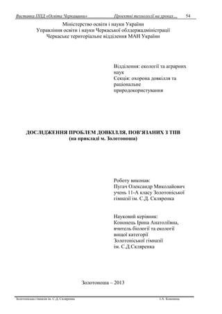 Виставка ППД «Освіта Черкащини» Проектні технології на уроках…
Золотоніська гімназія ім. С.Д. Скляренка І.А. Кононець
54
Міністерство освіти і науки України
Управління освіти і науки Черкаської облдержадміністрації
Черкаське територіальне відділення МАН України
Відділення: екології та аграрних
наук
Секція: охорона довкілля та
раціональне
природокористування
ДОСЛІДЖЕННЯ ПРОБЛЕМ ДОВКІЛЛЯ, ПОВ’ЯЗАНИХ З ТПВ
(на прикладі м. Золотоноша)
Роботу виконав:
Пугач Олександр Миколайович
учень 11-А класу Золотоніської
гімназії ім. С.Д. Скляренка
Науковий керівник:
Кононець Ірина Анатоліївна,
вчитель біології та екології
вищої категорії
Золотоніської гімназії
ім. С.Д.Скляренка
Золотоноша – 2013
 