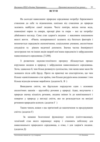 Виставка ППД «Освіта Черкащини» Проектні технології на уроках…
Золотоніська гімназія ім. С.Д. Скляренка І.А. Кононець
55
ВСТУП
На сьогодні навколишнє природне середовище потребує бережливого
ставлення до себе та відновлення, оскільки від ставлення до природи
залежить майбутнє самої людини. Чисте повітря, якісна питна вода,
повноцінні парки та сквери, прозорі ріки та озера – все це потребує
дбайливого нагляду. Саме стан здоров’я людини є важливим показником
якості життя. «Рівень захворюваності залежить від багатьох факторів і
визначається передовсім економічними, соціальними умовами, екологічною
ситуацією та рівнем медичної допомоги. Значна частка ймовірності
загострення тих чи інших видів хвороб пов’язана передовсім із забрудненням
навколишнього середовища. [7;280].
З розвитком науково-технічного прогресу збільшується процес
втручання людини в природу і забруднення навколишнього середовища.
Хоча, здавалося б, чим більш розвинуте суспільство, тим менш воно мало би
залишати після себе бруду. Проте на практиці ми спостерігаємо, що чим
більше «цивілізованою» стає країна, тим більше ресурсів вона споживає і тим
більше відходів починає виробляти. (додаток Б, В )
Викидаючи сміття, ми брутально порушуємо один з основних
екологічних законів – кругообігу речовин у природі. Адже, вилучаючи з
природи значну кількість речовин, людина змінює їх до невпізнанності і
повертає у природу у вигляді сміття, яке не розкладається на вихідні
речовини природнім шляхом. (додаток Г )
Таким чином, кожен з нас причетний до накопичення та продукування
сміття. (додаток Г)
За межами Золотоноші функціонує полігон (сміттєзвалище),
технічний стан якого перевищує норму і становить небезпеку для
навколишнього природного середовища, а отже, і для здоров’я людини.
(додаток Д)
 