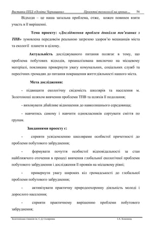 Виставка ППД «Освіта Черкащини» Проектні технології на уроках…
Золотоніська гімназія ім. С.Д. Скляренка І.А. Кононець
56
Відходи – це наша загальна проблема, отже, кожен повинен взяти
участь в її вирішенні.
Тема проекту: «Дослідження проблем довкілля пов’язаних з
ТПВ» зумовлена передовсім реальною загрозою здоров’ю мешканців міста
та екології планети в цілому.
Актуальність досліджуваного питання полягає в тому, що
проблема побутових відходів, проаналізована виключно на місцевому
матеріалі, покликана привернути увагу комунальних, соціальних служб та
пересічних громадян до питання покращення життєдіяльності нашого міста.
Мета дослідження:
- підвищити екологічну свідомість школярів та населення м.
Золотоноші шляхом вивчення проблеми ТПВ та шляхів її подолання;
- виховувати дбайливе відношення до навколишнього середовища;
- навчитись самому і навчити однокласників сортувати сміття по
групам.
Завданнями проекту є:
- сприяти усвідомленню школярами особистої причетності до
проблеми побутового забруднення;
- формувати почуття особистої відповідальності за стан
найближчого оточення в процесі вивчення глобальної екологічної проблеми
побутового забруднення і дослідження її проявів на місцевому рівні;
- привернути увагу широких кіл громадськості до глобальної
проблеми побутового забруднення;
- активізувати практичну природоохоронну діяльність молоді і
дорослого населення;
- сприяти практичному вирішенню проблеми побутового
забруднення;
 