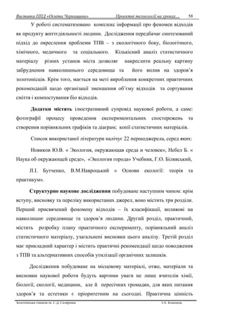 Виставка ППД «Освіта Черкащини» Проектні технології на уроках…
Золотоніська гімназія ім. С.Д. Скляренка І.А. Кононець
58
У роботі систематизовано комплекс інформації про феномен відходів
як продукту життєдіяльності людини. Дослідження передбачає синтезований
підхід до окреслення проблеми ТПВ – з екологічного боку, біологічного,
хімічного, медичного та соціального. Кількісний аналіз статистичного
матеріалу різних установ міста дозволяє накреслити реальну картину
забруднення навколишнього середовища та його вплив на здоров’я
золотонісців. Крім того, мається на меті вироблення конкретних практичних
рекомендацій щодо організації зменшення об’єму відходів та сортування
сміття і компостування біо відходів.
Додатки містять ілюстративний супровід наукової роботи, а саме:
фотографії процесу проведення експериментальних спостережень та
створення порівняльних графіків та діаграм; копії статистичних матеріалів.
Список використаної літератури налічує 22 першоджерела, серед яких:
Новиков Ю.В. « Экология, окружающая среда и человек», Небел Б. «
Наука об окружающей среде», «Экология города» Учебник, Г.О. Білявський,
JI.I. Бутченко, В.М.Навроцький « Основи екології: теорія та
практикум».
Структурно наукове дослідження побудоване наступним чином: крім
вступу, висновку та переліку використаних джерел, воно містить три розділи.
Перший присвячений феномену відходів – їх класифікації, впливові на
навколишнє середовище та здоров’я людини. Другий розділ, практичний,
містить розробку плану практичного експерименту, порівняльний аналіз
статистичного матеріалу, узагальнені висновки цього аналізу. Третій розділ
має прикладний характер і містить практичні рекомендації щодо поводження
з ТПВ та альтернативних способів утилізації органічних залишків.
Дослідження побудоване на місцевому матеріалі, отже, матеріали та
висновки наукової роботи будуть вартими уваги не лише вчителів хімії,
біології, екології, медицини, але й пересічних громадян, для яких питання
здоров’я та естетики є пріоритетним на сьогодні. Практична цінність
 