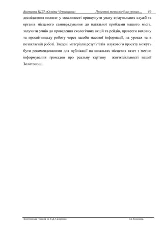 Виставка ППД «Освіта Черкащини» Проектні технології на уроках…
Золотоніська гімназія ім. С.Д. Скляренка І.А. Кононець
59
дослідження полягає у можливості привернути увагу комунальних служб та
органів місцевого самоврядування до нагальної проблеми нашого міста,
залучити учнів до проведення екологічних акцій та рейдів, провести виховну
та просвітницьку роботу через засоби масової інформації, на уроках та в
позакласній роботі. Зведені матеріали результатів наукового проекту можуть
бути рекомендованими для публікації на шпальтах місцевих газет з метою
інформування громадян про реальну картину життєдіяльності нашої
Золотоноші.
 