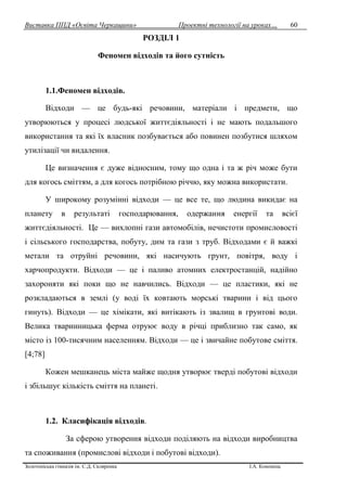 Виставка ППД «Освіта Черкащини» Проектні технології на уроках…
Золотоніська гімназія ім. С.Д. Скляренка І.А. Кононець
60
РОЗДІЛ 1
Феномен відходів та його сутність
1.1.Феномен відходів.
Відходи — це будь-які речовини, матеріали і предмети, що
утворюються у процесі людської життєдіяльності і не мають подальшого
використання та які їх власник позбувається або повинен позбутися шляхом
утилізації чи видалення.
Це визначення є дуже відносним, тому що одна і та ж річ може бути
для когось сміттям, а для когось потрібною річчю, яку можна використати.
У широкому розумінні відходи — це все те, що людина викидає на
планету в результаті господарювання, одержання енергії та всієї
життєдіяльності. Це — вихлопні гази автомобілів, нечистоти промисловості
і сільського господарства, побуту, дим та гази з труб. Відходами є й важкі
метали та отруйні речовини, які насичують грунт, повітря, воду і
харчопродукти. Відходи — це і паливо атомних електростанцій, надійно
захороняти які поки що не навчились. Відходи — це пластики, які не
розкладаються в землі (у воді їх ковтають морські тварини і від цього
гинуть). Відходи — це хімікати, які витікають із звалищ в грунтові води.
Велика тваринницька ферма отруює воду в річці приблизно так само, як
місто із 100-тисячним населенням. Відходи — це і звичайне побутове сміття.
[4;78]
Кожен мешканець міста майже щодня утворює тверді побутові відходи
і збільшує кількість сміття на планеті.
1.2. Класифікація відходів.
За сферою утворення відходи поділяють на відходи виробництва
та споживання (промислові відходи і побутові відходи).
 