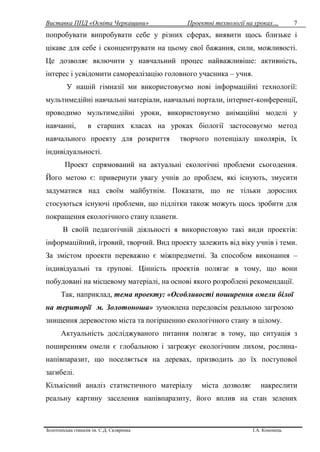 Виставка ППД «Освіта Черкащини» Проектні технології на уроках…
Золотоніська гімназія ім. С.Д. Скляренка І.А. Кононець
7
попробувати випробувати себе у різних сферах, виявити щось близьке і
цікаве для себе і сконцентрувати на цьому свої бажання, сили, можливості.
Це дозволяє включити у навчальний процес найважливіше: активність,
інтерес і усвідомити самореалізацію головного учасника – учня.
У нашій гімназії ми використовуємо нові інформаційні технології:
мультимедійні навчальні матеріали, навчальні портали, інтернет-конференції,
проводимо мультимедійні уроки, використовуємо анімаційні моделі у
навчанні, в старших класах на уроках біології застосовуємо метод
навчального проекту для розкриття творчого потенціалу школярів, їх
індивідуальності.
Проект спрямований на актуальні екологічні проблеми сьогодення.
Його метою є: привернути увагу учнів до проблем, які існують, змусити
задуматися над своїм майбутнім. Показати, що не тільки дорослих
стосуються існуючі проблеми, що підлітки також можуть щось зробити для
покращення екологічного стану планети.
В своїй педагогічній діяльності я використовую такі види проектів:
інформаційний, ігровий, творчий. Вид проекту залежить від віку учнів і теми.
За змістом проекти переважно є міжпредметні. За способом виконання –
індивідуальні та групові. Цінність проектів полягає в тому, що вони
побудовані на місцевому матеріалі, на основі якого розроблені рекомендації.
Так, наприклад, тема проекту: «Особливості поширення омели білої
на території м. Золотоноша» зумовлена передовсім реальною загрозою
знищення деревостою міста та погіршенню екологічного стану в цілому.
Актуальність досліджуваного питання полягає в тому, що ситуація з
поширенням омели є глобальною і загрожує екологічним лихом, рослина-
напівпаразит, що поселяється на деревах, призводить до їх поступової
загибелі.
Кількісний аналіз статистичного матеріалу міста дозволяє накреслити
реальну картину заселення напівпаразиту, його вплив на стан зелених
 