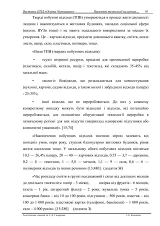 Виставка ППД «Освіта Черкащини» Проектні технології на уроках…
Золотоніська гімназія ім. С.Д. Скляренка І.А. Кононець
61
Тверді побутові відходи (ТПВ) утворюються в процесі життєдіяльності
людини і накопичуються в житлових будинках, закладах соціальної сфери
(школи, ВУЗи тощо) і не мають подальшого використання за місцем їх
утворення. Це – харчові відходи, предмети домашнього вжитку, сміття, опале
листя, папір, скло, пластмаси, полімери, тощо.
«Види ТПВ (твердих побутових відходів):
• «сухі» вторинні ресурси, придатні для промислової переробки
(пластмаси, склобій, метали, папір і текстиль), які складають 35-45% від
загальної маси;
• «вологі» біовідходи, що розкладаються для компостування
(кухонні, харчові, садові відходи, а також вологі і забруднені відходи паперу)
- 25-35%;
• інші відходи, що не переробляються. До них у кожному
конкретному випадку можуть бути віднесені і відходи, які потенційно
переробляються, але економічно обгрунтовані технології переробки в
зазначеному регіоні для них відсутні (наприклад одноразові підгузники або
композитні упаковки)». [15;74]
«Накопичення побутових відходів значною мірою залежить від
погодніх умов, пори року, ступеня благоустрою житлових будинків, рівня
життя населення тощо. У загальному обсязі побутових відходів міститься
10,3 — 26,4% паперу, 20 — 40 — харчових відходів, 0,75 — 3,7 — деревини,
0,2 — 8 — текстилю, 1 — 5,8 — металів, 1,1 — 9 — скла, 0,6 — 6 —
полімерних відходів та інших речовин» [13;480]. (додаток Ж)
«Час розкладу сміття в грунті неоднаковий і сягає від декількох місяців
до декількох тисячоліть: папір – 3 місяці, шкірка від фруктів – 6 місяців,
газета – 1 рік, сигаретний фільтр – 2 роки, жувальна гумка – 5 років,
консервна банка – від 10 до 100 років, підгузники – 500 років, пластик – від
100 до 1 000 років, пластикові картки (телефонні, банківські) – 1 000 років,
скло – 4 000 років». [15;380] (додаток З)
 