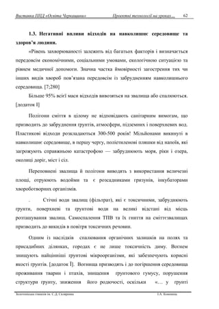 Виставка ППД «Освіта Черкащини» Проектні технології на уроках…
Золотоніська гімназія ім. С.Д. Скляренка І.А. Кононець
62
1.3. Негативні впливи відходів на навколишнє середовище та
здоров’я людини.
«Рівень захворюваності залежить від багатьох факторів і визначається
передовсім економічними, соціальними умовами, екологічною ситуацією та
рівнем медичної допомоги. Значна частка ймовірності загострення тих чи
інших видів хвороб пов’язана передовсім із забрудненням навколишнього
середовища. [7;280]
Більше 95% всієї маси відходів вивозяться на звалища або спалюються.
[додаток І]
Полігони сміття в цілому не відповідають санітарним вимогам, що
призводить до забруднення ґрунтів, атмосфери, підземних і поверхневих вод.
Пластикові відходи розкладаються 300-500 років! Мільйонами викинуті в
навколишнє середовище, в першу чергу, поліетиленові пляшки від напоїв, які
загрожують справжньою катастрофою — забруднюють моря, ріки і озера,
околиці доріг, міст і сіл.
Переповнені звалища й полігони виводять з використання величезні
площі, отруюють водойми та є розсадниками гризунів, інкубаторами
хвороботворних організмів.
. Стічні води звалищ (фільтрат), які є токсичними, забруднюють
ґрунти, поверхневі та ґрунтові води на великі відстані від місць
розташування звалищ. Самоспалення ТПВ та їх гниття на сміттєзвалищах
призводить до викидів в повітря токсичних речовин.
Одним із наслідків спалювання органічних залишків на полях та
присадибних ділянках, городах є не лише токсичність диму. Вогнем
знищують найцінніші ґрунтові мікроорганізми, які забезпечують корисні
якості ґрунтів. [додаток Ї]. Вогнища призводять і до погіршення середовища
проживання тварин і птахів, знищення ґрунтового гумусу, порушення
структури ґрунту, зниження його родючості, оскільки «… у ґрунті
 