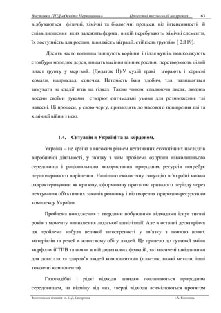 Виставка ППД «Освіта Черкащини» Проектні технології на уроках…
Золотоніська гімназія ім. С.Д. Скляренка І.А. Кононець
63
відбуваються фізичні, хімічні та біологічні процеси, від інтенсивності й
співвідношення яких залежить форма , в якій перебувають хімічні елементи,
їх доступність для рослин, швидкість міграції, стійкість ґрунтів» [ 2;119].
Досить часто вогнища знищують коріння і гілля кущів, пошкоджують
стовбури молодих дерев, нищать насіння цінних рослин, перетворюють цілий
пласт ґрунту у мертвий. (Додаток Й).У сухій траві згорають і корисні
комахи, наприклад, сонечка. Натомість їхня здобич, тля, залишається
зимувати на стадії яєць на гілках. Таким чином, спалюючи листя, людина
восени своїми руками створює оптимальні умови для розмноження тлі
навесні. Ці процеси, у свою чергу, призводять до масового поширення тлі та
хімічної війни з нею.
1.4. Ситуація в Україні та за кордоном.
Україна – це країна з високим рівнем негативних екологічних наслідків
виробничої діяльності, у зв'язку з чим проблема охорони навколишнього
середовища і раціонального використання природних ресурсів потребує
першочергового вирішення. Нинішню екологічну ситуацію в Україні можна
охарактеризувати як кризову, сформовану протягом тривалого періоду через
нехтування об'єктивних законів розвитку і відтворення природно-ресурсного
комплексу України.
Проблема поводження з твердими побутовими відходами існує тисячі
років з моменту виникнення людської цивілізації. Але в останні десятиріччя
ця проблема набула великої загостреності у зв’язку з появою нових
матеріалів та речей в життєвому обігу людей. Це привело до суттєвої зміни
морфології ТПВ та появи в ній додаткових фракцій, які насичені шкідливими
для довкілля та здоров’я людей компонентами (пластик, важкі метали, інші
токсичні компоненти).
Газоподібні і рідкі відходи швидко поглинаються природним
середовищем, на відміну від них, тверді відходи асимілюються протягом
 