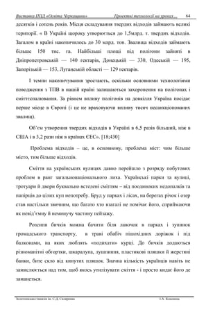 Виставка ППД «Освіта Черкащини» Проектні технології на уроках…
Золотоніська гімназія ім. С.Д. Скляренка І.А. Кононець
64
десятків і сотень років. Місця складування твердих відходів займають великі
території. « В Україні щороку утворюється до 1,5млрд. т. твердих відходів.
Загалом в країні накопичилось до 30 млрд. тон. Звалища відходів займають
більше 150 тис. га. Найбільші площі під полігони зайняті в
Дніпропетровській — 140 гектарів, Донецькій — 330, Одеській — 195,
Запорізькій — 153, Луганській області — 129 гектарів.
І темпи накопичування зростають, оскільки основними технологіями
поводження з ТПВ в нашій країні залишаються захоронення на полігонах і
сміттєспалювання. За рівнем впливу полігонів на довкілля Україна посідає
перше місце в Європі (і це не враховуючи впливу тисяч несанкціонованих
звалищ).
Об’єм утворення твердих відходів в Україні в 6,5 разів більший, ніж в
США і в 3,2 рази ніж в країнах ЄЕС». [18;430]
Проблема відходів – це, в основному, проблема міст: чим більше
місто, тим більше відходів.
Сміття на українських вулицях давно перейшло з розряду побутових
проблем в ранг загальнонаціонального лиха. Українські парки та вулиці,
тротуари й двори буквально встелені сміттям – від поодиноких недопалків та
папірців до цілих куп непотребу. Бруд у парках і лісах, на берегах річок і озер
став настільки звичним, що багато хто взагалі не помічає його, сприймаючи
як невід’ємну й неминучу частину пейзажу.
Розсипи бичків можна бачити біля лавочок в парках і зупинок
громадського транспорту, в траві обабіч пішохідних доріжок і під
балконами, на яких люблять «подихати» курці. До бичків додаються
різноманітні обгортки, шкаралупа, лушпиння, пластикові пляшки й жерстяні
банки, бите скло від кинутих пляшок. Значна кількість українців навіть не
замислюється над тим, щоб якось утилізувати сміття - і просто кидає його де
заманеться.
 