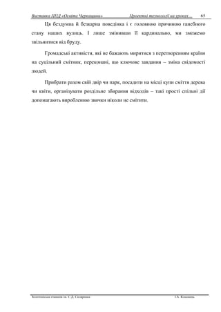 Виставка ППД «Освіта Черкащини» Проектні технології на уроках…
Золотоніська гімназія ім. С.Д. Скляренка І.А. Кононець
65
Ця бездумна й безкарна поведінка і є головною причиною ганебного
стану наших вулиць. І лише змінивши її кардинально, ми зможемо
звільнитися від бруду.
Громадські активісти, які не бажають миритися з перетворенням країни
на суцільний смітник, переконані, що ключове завдання – зміна свідомості
людей.
Прибрати разом свій двір чи парк, посадити на місці купи сміття дерева
чи квіти, організувати роздільне збирання відходів – такі прості спільні дії
допомагають виробленню звички ніколи не смітити.
 