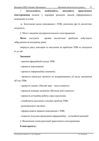 Виставка ППД «Освіта Черкащини» Проектні технології на уроках…
Золотоніська гімназія ім. С.Д. Скляренка І.А. Кононець
67
1. Актуальність, необхідність, значущість практичного
спостереження полягає у перевірці реальних доказів інформованості
мешканців та учнів
м. Золотоноші щодо поводження з ТПВ, свідчення про їх екологічну
свідомість.
2. Мета і завдання експериментального спостереження:
Мета: дослідити прояви екологічної проблеми побутового
забруднення на місцевому рівні;
звернути увагу школярів та населення до проблеми ТПВ та спонукати
їх до дій.
Завдання:
- вивчити фракційний складу ТПВ;
- провести анкетування;
- провести інформаційну кампанію;
- провести навчальні тренінги по відпрацюванню дії щодо зменшення
об’єму ТПВ;
- провести лекцію «Чистий двір – чиста планета»;
- провести конкурс малюнків «Мелодія моєї планети»;
- провести агітаційну роботу серед населення;
- ознайомити населення стосовно проблем ТПВ;
- розповсюдити листівки;
- сформулювати правила поводження з ТПВ;
- підвести підсумки проведення інформаційно – агітаційної кампанії.
3. Визначення етапів реалізації практичного спостереження:
Етапи проекту:
 