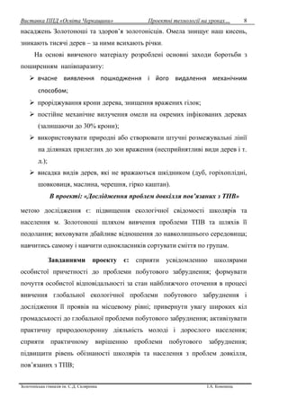 Виставка ППД «Освіта Черкащини» Проектні технології на уроках…
Золотоніська гімназія ім. С.Д. Скляренка І.А. Кононець
8
насаджень Золотоноші та здоров’я золотонісців. Омела знищує наш кисень,
зникають тисячі дерев – за ними всихають річки.
На основі вивченого матеріалу розроблені основні заходи боротьби з
поширенням напівпаразиту:
 вчасне виявлення пошкодження і його видалення механічним
способом;
 проріджування крони дерева, знищення вражених гілок;
 постійне механічне вилучення омели на окремих інфікованих деревах
(залишаючи до 30% крони);
 використовувати природні або створювати штучні розмежувальні лінії
на ділянках прилеглих до зон враження (несприйнятливі види дерев і т.
д.);
 висадка видів дерев, які не вражаються шкідником (дуб, горіхоплідні,
шовковиця, маслина, черешня, гірко каштан).
В проекті: «Дослідження проблем довкілля пов’язаних з ТПВ»
метою дослідження є: підвищення екологічної свідомості школярів та
населення м. Золотоноші шляхом вивчення проблеми ТПВ та шляхів її
подолання; виховувати дбайливе відношення до навколишнього середовища;
навчитись самому і навчити однокласників сортувати сміття по групам.
Завданнями проекту є: сприяти усвідомленню школярами
особистої причетності до проблеми побутового забруднення; формувати
почуття особистої відповідальності за стан найближчого оточення в процесі
вивчення глобальної екологічної проблеми побутового забруднення і
дослідження її проявів на місцевому рівні; привернути увагу широких кіл
громадськості до глобальної проблеми побутового забруднення; активізувати
практичну природоохоронну діяльність молоді і дорослого населення;
сприяти практичному вирішенню проблеми побутового забруднення;
підвищити рівень обізнаності школярів та населення з проблем довкілля,
пов’язаних з ТПВ;
 