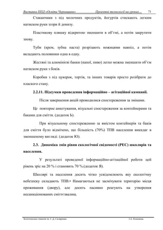Виставка ППД «Освіта Черкащини» Проектні технології на уроках…
Золотоніська гімназія ім. С.Д. Скляренка І.А. Кононець
71
Стаканчики з під молочних продуктів, йогуртів стискають легким
натиском руки згори й донизу.
Пластикову пляшку відкритою зменшити в об’ємі, а потім закрутити
знову.
Туби (крем, зубна паста) розрізають ножицями навпіл, а потім
вкладають половинки одна в одну.
Жестяні та алюмінієві банки (напої, пиво) легко можна зменшити об’єм
натиском руки з боків.
Коробки з під цукерок, тортів, та інших товарів просто розібрати до
плаского стану.
2.2.11. Підсумки проведення інформаційно – агітаційної кампанії.
Після завершення акцій проводилися спостереження за змінами.
Це повторне анкетування, візуальні спостереження за контейнерами та
баками для сміття. (додаток Ь).
При візуальному спостереженню за вмістом контейнерів та баків
для сміття було відмічено, що більшість (70%) ТПВ населення викидає в
зменшеному вигляді. (додаток Ю).
2.3. Динаміка змін рівня екологічної свідомості (РЕС) школярів та
населення.
У результаті проведеної інформаційно-агітаційної роботи цей
рівень зріс на 20 % і становить 70 %.(додаток Я).
Школярі та населення досить чітко усвідомлюють яку екологічну
небезпеку складають ТПВ.• Намагаються не засмічувати територію місця
проживання (двору), але досить пасивно реагують на утворення
несанкціонованих сміттєзвалищ.
 