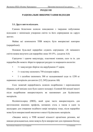 Виставка ППД «Освіта Черкащини» Проектні технології на уроках…
Золотоніська гімназія ім. С.Д. Скляренка І.А. Кононець
72
РОЗДІЛ ІІІ
РАЦІОНАЛЬНЕ ВИКОРИСТАННЯ ВІДХОДІВ
3.1. Друге життя відходам.
Єдиним безпечним шляхом поводження з твердими побутовими
відходами є мінімізація утворення сміття та його спрямування на «друге
життя».
Майже всі компоненти ТПВ можуть бути використані повторно
(перероблені).
Основою будь-якої переробки служить сортування. «Зі змішаного
сміття можна вилучити для переробки лише 10-15%. .(додаток АА)
Сортуючи і здаючи макулатуру, пластикові пляшки, скло та ін. для
переробки,Ви можете зберегти природні ресурси та покращити екологію:
• 1 т макулатури зберігає від вирубування 17 дерев;
• 1 т пластику економить 750 кілограм нафти;
• 1 т склобою економить 300 кг кальцинованої соди та 1250 кг
первинних матеріалів для шихти» [12, 245] (додаток АБ)
Скло зазвичай переробляють шляхом подрібнення і переплавлення
(бажано, щоб вихідне скло було одного кольору). Скляний бій низької якості
після подрібнення використовують як наповнювач для будівельних
матеріалів.
Полівінілхлорид (ПВХ), який дуже часто використовують для
виготовлення віконних профілів, натяжних стель а також в одязі та
аксесуарах для створення подібного шкірі матеріалу тощо, після переробки
може бути використаний виключно в якості будівельних матеріалів.
«Завдяки вмісту в ТПВ великої кількості органічних речовин, які
швидко розкладаються, вони можуть бути використані для отримання біогазу
 
