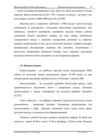 Виставка ППД «Освіта Черкащини» Проектні технології на уроках…
Золотоніська гімназія ім. С.Д. Скляренка І.А. Кононець
73
— однієї з альтернатив природного газу, який стає менш доступним та більш
дорогим. Біогаз складається на 60—70% з метану та оксиду - вуглецю і має
теплотворну здатність 4000–6000 ккал/м3». [8,380]
Важливу роль у вирішенні проблеми з ТПВ посідає також культура
споживання та поводження з відходами пересічними громадянами. Так,
наприклад, запобігти надмірному утворенню відходів можна шляхом
зменшення обсягів придбання товарів, від яких можна відмовитись
(одноразового посуду і упаковки, одноразових рушників та серветок,
дешевих недовговічних та тих, що не підлягають ремонту, товарів); повторно
використання багаторазової упаковки або упаковки, виготовленої з
екологічно нешкідливих матеріалів (паперу, скла, тканини), сортування
відходів в момент їхнього утворення та здачі вторинної сировини.
3.2. Компостування.
Компостування - це найбільш простий спосіб знешкодження ТПВ.
«Якщо на полігонах процес розкладання триває 50-100 років, то при
компостуванні цей процес відбувається за 6-18 місяців. .(додаток АВ)
Компостування – це складний аеробний біологічний процес, який
супроводжується виділенням тепла і утворенням гумусу. Основою
компостування є процес амоніфікації під впливом аеробних бактерій»
[1;273].
Отже, компости – це добрива, отримані в результаті розкладу суміші
різноманітних органічних речовин. Основними компонентами для
компостування є торф, перегній, пташиний помет, опале листя, трава,
рослинні відходи та залишки після збирання врожаю.
Компост здатний частково замінити мінеральні добрива. В одній тоні
компосту наявні 30-40 кг .азоту, 10-30 кг фосфору, 15-20 кг калію. Компост
 