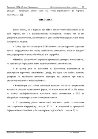 Виставка ППД «Освіта Черкащини» Проектні технології на уроках…
Золотоніська гімназія ім. С.Д. Скляренка І.А. Кононець
74
складає однорідну сипку масу від темно-коричневого до чорного
кольору.[12; 22].
ВИСНОВКИ
Таким чином, ми з’ясували, що ТПВ є екологічною проблемою як по
всій Україні, так і в досліджуваному мікрорайоні, зокрема так як (їх
утворення, накопичення, захоронення та утилізація) безпосередньо пов’язане
із здоров’ям людини.
.• Площі під сміттєзвалищами ТПВ займають значні території корисних
земель, забруднюючи при цьому навколишнє середовище, оскільки відсутні
заводи (зокрема в Черкаській області) з їх переробки.
• Неякісно обслуговуються райони приватного сектору з вивозу сміття,
на що й вказує періодична поява несанкціонованих сміттєзвалищ.
.• В цілому учні та населення м. Золотоноші намагаються не
засмічувати територію проживання (двору, під’їзду), але досить пасивно
реагують на засмічення прилеглої території, що свідчить про низьку
екологічну свідомість мешканців міста.
• Контейнери для сміття заповнені великою кількістю пакувальних
матеріалів складної геометричної форми, які мають великий об’єм. Це вказує
на слабку проінформованість населення щодо поводження з ТПВ та
відсутність системи роздільного сортування сміття.
.• В середньому рівень екологічної свідомості учнів та населення
досліджуваного мікрорайону складає 50 % . У результаті ж проведеної
інформаційно-агітаційної роботи цей рівень зріс на 20 % і складає 70 %.
 