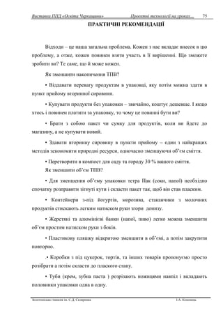 Виставка ППД «Освіта Черкащини» Проектні технології на уроках…
Золотоніська гімназія ім. С.Д. Скляренка І.А. Кононець
75
ПРАКТИЧНІ РЕКОМЕНДАЦІЇ
Відходи – це наша загальна проблема. Кожен з нас вкладає внесок в цю
проблему, а отже, кожен повинен взяти участь в її вирішенні. Що зможете
зробити ви? Те саме, що й може кожен.
Як зменшити накопичення ТПВ?
• Віддавати перевагу продуктам в упаковці, яку потім можна здати в
пункт прийому вторинної сировини.
• Купувати продукти без упаковки – звичайно, коштує дешевше. І якщо
хтось і повинен платити за упаковку, то чому це повинні бути ви?
• Брати з собою пакет чи сумку для продуктів, коли ви йдете до
магазину, а не купувати новий.
• Здавати вторинну сировину в пункти прийому – один з найкращих
методів зекономити природні ресурси, одночасно зменшуючи об’єм сміття.
• Перетворити в компост для саду та городу 30 % вашого сміття.
Як зменшити об’єм ТПВ?
• Для зменшення об’єму упаковки тетра Пак (соки, напої) необхідно
спочатку розправити зігнуті кути і скласти пакет так, щоб він став пласким.
• Контейнери з-під йогуртів, морозива, стаканчики з молочних
продуктів стискають легким натиском руки згори донизу.
• Жерстяні та алюмінієві банки (напої, пиво) легко можна зменшити
об’єм простим натиском руки з боків.
• Пластикову пляшку відкритою зменшити в об’ємі, а потім закрутити
повторно.
.• Коробки з під цукерок, тортів, та інших товарів пропонуємо просто
розібрати а потім скласти до плаского стану.
• Туби (крем, зубна паста ) розрізають ножицями навпіл і вкладають
половинки упаковки одна в одну.
 