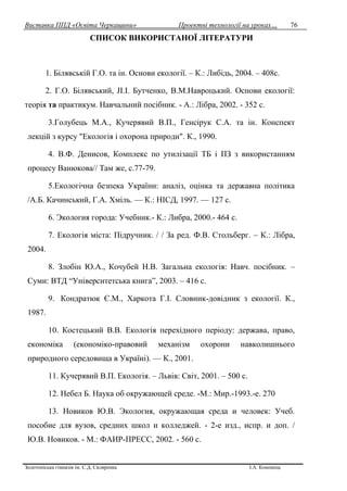 Виставка ППД «Освіта Черкащини» Проектні технології на уроках…
Золотоніська гімназія ім. С.Д. Скляренка І.А. Кононець
76
СПИСОК ВИКОРИСТАНОЇ ЛІТЕРАТУРИ
1. Білявській Г.О. та ін. Основи екології. – К.: Либідь, 2004. – 408с.
2. Г.О. Білявський, JI.I. Бутченко, В.М.Навроцький. Основи екології:
теорія та практикум. Навчальний посібник. - А.: Лібра, 2002. - 352 с.
3.Голубець М.А., Кучерявий В.П., Генсірук С.А. та ін. Конспект
лекцій з курсу "Екологія і охорона природи". К., 1990.
4. В.Ф. Денисов, Комплекс по утилізації ТБ і ПЗ з використанням
процесу Ванюкова// Там же, с.77-79.
5.Екологічна безпека України: аналіз, оцінка та державна політика
/А.Б. Качинський, Г.А. Хміль. — К.: НІСД, 1997. — 127 с.
6. Экология города: Учебник.- К.: Либра, 2000.- 464 с.
7. Екологія міста: Підручник. / / За ред. Ф.В. Стольберг. – К.: Лібра,
2004.
8. Злобін Ю.А., Кочубей Н.В. Загальна екологія: Навч. посібник. –
Суми: ВТД “Університетська книга”, 2003. – 416 с.
9. Кондратюк Є.М., Харкота Г.І. Словник-довідник з екології. К.,
1987.
10. Костецький В.В. Екологія перехідного періоду: держава, право,
економіка (економіко-правовий механізм охорони навколишнього
природного середовища в Україні). — К., 2001.
11. Кучерявий В.П. Екологія. – Львів: Світ, 2001. – 500 с.
12. Небел Б. Наука об окружающей среде. -М.: Мир.-1993.-е. 270
13. Новиков Ю.В. Экология, окружающая среда и человек: Учеб.
пособие для вузов, средних школ и колледжей. - 2-е изд., испр. и доп. /
Ю.В. Новиков. - М.: ФАИР-ПРЕСС, 2002. - 560 с.
 