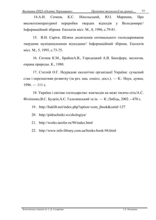 Виставка ППД «Освіта Черкащини» Проектні технології на уроках…
Золотоніська гімназія ім. С.Д. Скляренка І.А. Кононець
77
14.А.Н. Сачков, К.С. Нікольський, Ю.І. Маринин, Про
високотемпературної переробки твердих відходів у Володимира//
Інформаційний збірник. Екологія міст. М., 8, 1996, с.79-81.
15. В.Н. Сарієв. Шляхи досягнення оптимального господарювання
твердими муніципальними відходами// Інформаційний збірник. Екологія
міст. М., 5, 1995, с.73-75.
16. Ситник К.М., БрайонА.В., Городецкий А.В. Биосфера, экология,
охрана природы. К., 1980.
17. Стегній О.Г. Неурядові екологічні організації України: сучасний
стан і перспективи розвитку (за рез. нац. соціол. досл.). — К.: Наук, думка,
1996. — 111 с.
18. Україна і світове господарство: взаємодія на межі тисячо-літь/А.С.
Філіпенко,В.С. Будкін,А.С. Гальчинський та ін. — К.:Либідь, 2002. - 470 с.
19 . http://buklib.net/index.php?option=com_jbook&catid=127
20. http://pidruchniki.ws/ekologiya/
21. http://works.tarefer.ru/98/index.html
22. http://www.info-library.com.ua/books-book-94.html
 