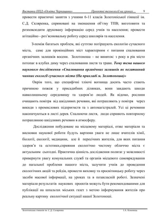 Виставка ППД «Освіта Черкащини» Проектні технології на уроках…
Золотоніська гімназія ім. С.Д. Скляренка І.А. Кононець
9
провести практичні заняття з учнями 6-11 класів Золотоніської гімназії ім.
С.Д. Скляренка, спрямовані на зменшення об’єму ТПВ; виготовити та
розповсюдити друковану інформацію серед учнів та населення; провести
агітаційно - роз’яснювальну роботу серед школярів та населення.
З-поміж багатьох проблем, які суттєво погіршують екологію сучасного
міста, саме для провінційних міст характерним є питання спалювання
органічних залишків восени. Золотоноша – не виняток: з року в рік місто
потопає в клубах диму через спалювання листя та трави. Тому тема нашого
наукового дослідження «Спалювання органічних залишків як негативний
чинник екології сучасного міста (На прикладі м. Золотоноша)»
Окрім того, що специфічні тліючі вогнища досить часто стають
причиною пожеж у присадибних ділянках, вони завдають шкоди
навколишньому середовищу та здоров’ю людей. Як відомо, рослини
очищають повітря від шкідливих речовин, які потрапляють у повітря через
викиди з промислових підприємств та з автомагістралей. Усі ці речовини
накопичуються в листі дерев. Спалюючи листя, люди сприяють повторному
потраплянню шкідливих речовин в атмосферу.
Дослідження побудоване на місцевому матеріалі, отже матеріали та
висновки наукової роботи будуть вартими уваги не лише вчителів хімії,
біології, екології, медицини, але й пересічних жителів, для яких питання
здоров’я та естетики,сприяння екологічно чистому обличчю міста є
актуальним сьогодні. Практична цінність дослідження полягає у можливості
привернути увагу комунальних служб та органів місцевого самоврядування
до нагальної проблеми нашого міста, залучити учнів до проведення
екологічних акцій та рейдів, провести виховну та просвітницьку роботу через
засоби масової інформації, на уроках та в позакласній роботі. Зазначені
матеріали результатів наукових проектів можуть бути рекомендованими для
публікації на шпальтах міських газет з метою інформування жителів про
реальну картину екологічної ситуації нашої Золотоноші.
 