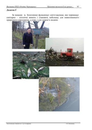Виставка ППД «Освіта Черкащини» Проектні технології на уроках…
Золотоніська гімназія ім. С.Д. Скляренка І.А. Кононець
82
Додаток Ґ
За межами м. Золотоноші функціонує сміттєзвалище, яке перевищує
санітарно – гігієнічні вимоги і становить небезпеку для навколишнього
природного середовища, а отже, і для здоров’я людини.
 