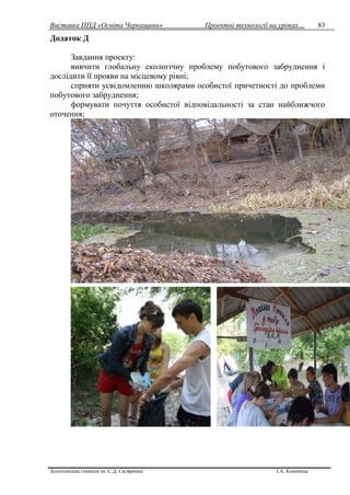 Виставка ППД «Освіта Черкащини» Проектні технології на уроках…
Золотоніська гімназія ім. С.Д. Скляренка І.А. Кононець
83
Додаток Д
Завдання проекту:
вивчити глобальну екологічну проблему побутового забруднення і
дослідити її прояви на місцевому рівні;
сприяти усвідомленню школярами особистої причетності до проблеми
побутового забруднення;
формувати почуття особистої відповідальності за стан найближчого
оточення;
 