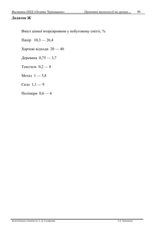 Виставка ППД «Освіта Черкащини» Проектні технології на уроках…
Золотоніська гімназія ім. С.Д. Скляренка І.А. Кононець
86
Додаток Ж
Вміст цінної вторсировини у побутовому смітті, %
Папір 10,3 — 26,4
Харчові відходи 20 — 40
Деревина 0,75 — 3,7
Текстиль 0,2 — 8
Метал 1 — 5,8
Скло 1,1 — 9
Полімери 0,6 — 6
 