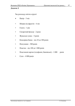 Виставка ППД «Освіта Черкащини» Проектні технології на уроках…
Золотоніська гімназія ім. С.Д. Скляренка І.А. Кононець
87
Додаток З
Час розкладу сміття в ґрунті
 Папір – 3 міс
• Шкірка від фруктів – 6 міс
• Газета – 1 рік
• Сигаретний фільтр – 2 роки
• Жувальна гумка – 5 років
• Консервна банка – від 10 до 100 років
• Підгузники – 500 років
• Пластик – від 100 до 1 000 років
• Пластикові картки (телефонні, банківські) – 1 000 років
• Скло – 4 000 років
 