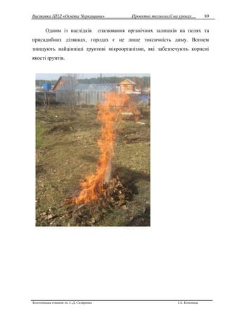 Виставка ППД «Освіта Черкащини» Проектні технології на уроках…
Золотоніська гімназія ім. С.Д. Скляренка І.А. Кононець
89
Одним із наслідків спалювання органічних залишків на полях та
присадибних ділянках, городах є не лише токсичність диму. Вогнем
знищують найцінніші ґрунтові мікроорганізми, які забезпечують корисні
якості ґрунтів.
 