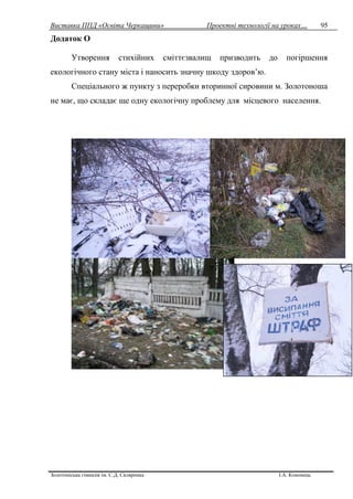 Виставка ППД «Освіта Черкащини» Проектні технології на уроках…
Золотоніська гімназія ім. С.Д. Скляренка І.А. Кононець
95
Додаток О
Утворення стихійних сміттєзвалищ призводить до погіршення
екологічного стану міста і наносить значну шкоду здоров’ю.
Спеціального ж пункту з переробки вторинної сировини м. Золотоноша
не має, що складає ще одну екологічну проблему для місцевого населення.
 