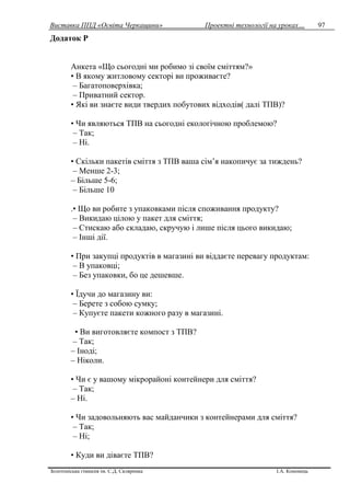 Виставка ППД «Освіта Черкащини» Проектні технології на уроках…
Золотоніська гімназія ім. С.Д. Скляренка І.А. Кононець
97
Додаток Р
Анкета «Що сьогодні ми робимо зі своїм сміттям?»
• В якому житловому секторі ви проживаєте?
– Багатоповерхівка;
– Приватний сектор.
• Які ви знаєте види твердих побутових відходів( далі ТПВ)?
• Чи являються ТПВ на сьогодні екологічною проблемою?
– Так;
– Ні.
• Скільки пакетів сміття з ТПВ ваша сім’я накопичує за тиждень?
– Менше 2-3;
– Більше 5-6;
– Більше 10
.• Що ви робите з упаковками після споживання продукту?
– Викидаю цілою у пакет для сміття;
– Стискаю або складаю, скручую і лише після цього викидаю;
– Інші дії.
• При закупці продуктів в магазині ви віддаєте перевагу продуктам:
– В упаковці;
– Без упаковки, бо це дешевше.
• Їдучи до магазину ви:
– Берете з собою сумку;
– Купуєте пакети кожного разу в магазині.
• Ви виготовляєте компост з ТПВ?
– Так;
– Іноді;
– Ніколи.
• Чи є у вашому мікрорайоні контейнери для сміття?
– Так;
– Ні.
• Чи задовольняють вас майданчики з контейнерами для сміття?
– Так;
– Ні;
• Куди ви діваєте ТПВ?
 