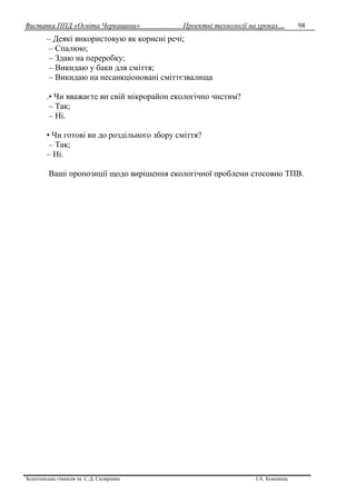 Виставка ППД «Освіта Черкащини» Проектні технології на уроках…
Золотоніська гімназія ім. С.Д. Скляренка І.А. Кононець
98
– Деякі використовую як корисні речі;
– Спалюю;
– Здаю на переробку;
– Викидаю у баки для сміття;
– Викидаю на несанкціоновані сміттєзвалища
.• Чи вважаєте ви свій мікрорайон екологічно чистим?
– Так;
– Ні.
• Чи готові ви до роздільного збору сміття?
– Так;
– Ні.
Ваші пропозиції щодо вирішення екологічної проблеми стосовно ТПВ.
 