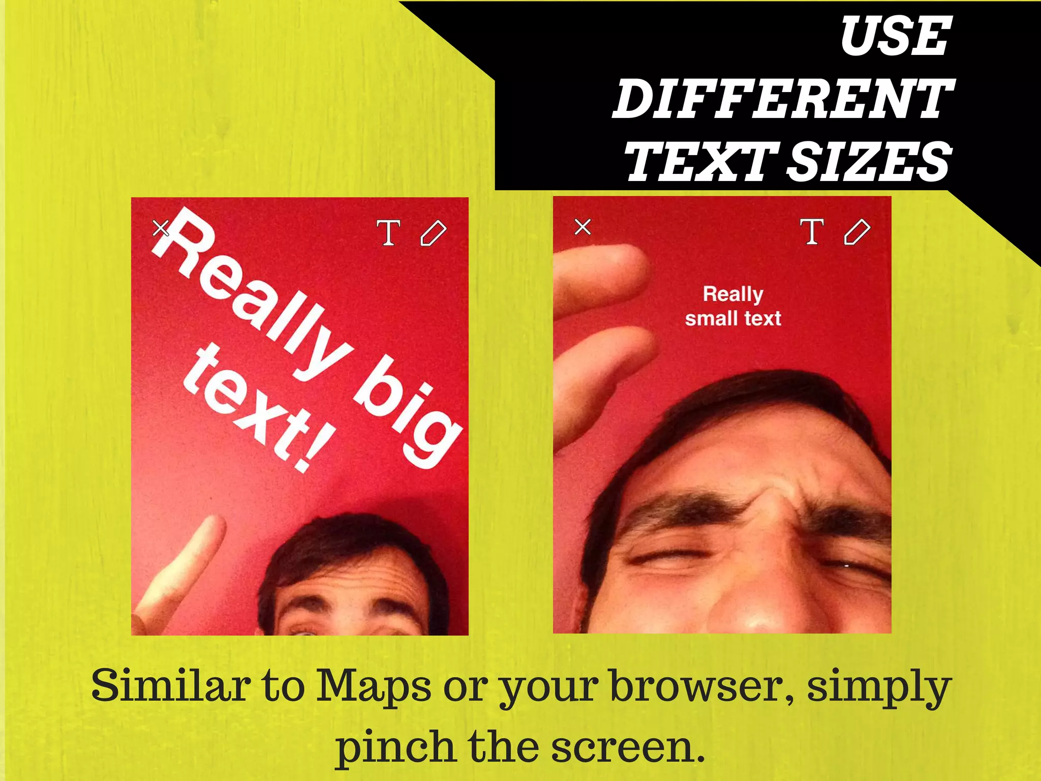 USE
DIFFERENT
TEXT SIZES
Similar to Maps or your browser, simply
pinch the screen.
 