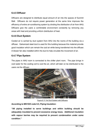 101 Page
6.4.5 Diffuser
Diffusers are designed to distribute equal amount of air into the spaces of Summit
Mall. Diffusers do not require power generation at the same time improves the
efficiency of entire air-conditioning system by dividing the distribution of air from AHU.
Diffusers give the users a comfortable environment constantly by removing any
areas with heat and providing uniform distribution of heat.
6.4.6 Duct System
Cooled air is carried by duct system from AHU into the rooms of the building via a
diffuser. Galvanized steel duct is used for this building because this material provide
good insulation which can remain the cool air while being transferred into the diffuser.
A blower fan also installed within the duct to help circulate the movement of air.
6.4.7 Pipe System
The pipes in AHU room is connected to the chiller plant room. The pipe brings in
cool water for the cooling coil to cool the air, which will later on be distributed to the
users via the diffuser.
According to MS1525 code 8.5, Piping Insulation:
“All piping installed to serve buildings and within building should be
adequately insulated to prevent excessive energy loses. Additional insulation
with vapour berries may be required to prevent condensation under some
condition.”
Figure 6.17: Air Duct System with Diffusers
 