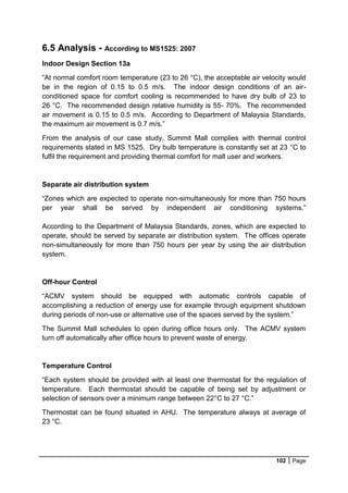 102 Page
6.5 Analysis - According to MS1525: 2007
Indoor Design Section 13a
“At normal comfort room temperature (23 to 26 °C), the acceptable air velocity would
be in the region of 0.15 to 0.5 m/s. The indoor design conditions of an air-
conditioned space for comfort cooling is recommended to have dry bulb of 23 to
26 °C. The recommended design relative humidity is 55- 70%. The recommended
air movement is 0.15 to 0.5 m/s. According to Department of Malaysia Standards,
the maximum air movement is 0.7 m/s.”
From the analysis of our case study, Summit Mall complies with thermal control
requirements stated in MS 1525. Dry bulb temperature is constantly set at 23 °C to
fulfil the requirement and providing thermal comfort for mall user and workers.
Separate air distribution system
“Zones which are expected to operate non-simultaneously for more than 750 hours
per year shall be served by independent air conditioning systems.”
According to the Department of Malaysia Standards, zones, which are expected to
operate, should be served by separate air distribution system. The offices operate
non-simultaneously for more than 750 hours per year by using the air distribution
system.
Off-hour Control
“ACMV system should be equipped with automatic controls capable of
accomplishing a reduction of energy use for example through equipment shutdown
during periods of non-use or alternative use of the spaces served by the system.”
The Summit Mall schedules to open during office hours only. The ACMV system
turn off automatically after office hours to prevent waste of energy.
Temperature Control
“Each system should be provided with at least one thermostat for the regulation of
temperature. Each thermostat should be capable of being set by adjustment or
selection of sensors over a minimum range between 22°C to 27 °C.”
Thermostat can be found situated in AHU. The temperature always at average of
23 °C.
 
