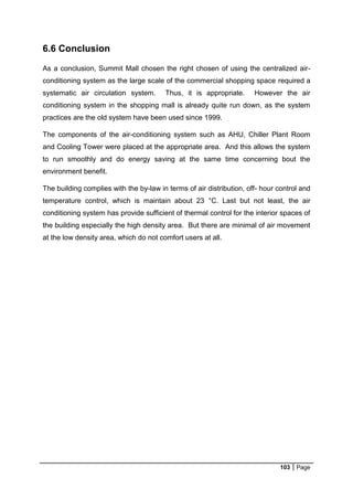 103 Page
6.6 Conclusion
As a conclusion, Summit Mall chosen the right chosen of using the centralized air-
conditioning system as the large scale of the commercial shopping space required a
systematic air circulation system. Thus, it is appropriate. However the air
conditioning system in the shopping mall is already quite run down, as the system
practices are the old system have been used since 1999.
The components of the air-conditioning system such as AHU, Chiller Plant Room
and Cooling Tower were placed at the appropriate area. And this allows the system
to run smoothly and do energy saving at the same time concerning bout the
environment benefit.
The building complies with the by-law in terms of air distribution, off- hour control and
temperature control, which is maintain about 23 °C. Last but not least, the air
conditioning system has provide sufficient of thermal control for the interior spaces of
the building especially the high density area. But there are minimal of air movement
at the low density area, which do not comfort users at all.
 