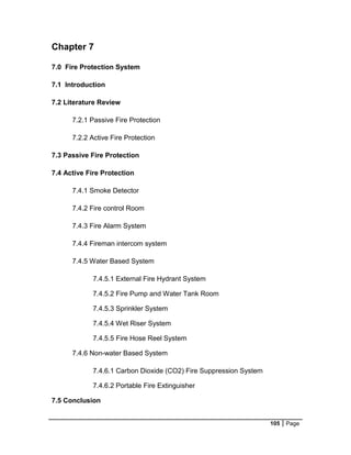 105 Page
Chapter 7
7.0 Fire Protection System
7.1 Introduction
7.2 Literature Review
7.2.1 Passive Fire Protection
7.2.2 Active Fire Protection
7.3 Passive Fire Protection
7.4 Active Fire Protection
7.4.1 Smoke Detector
7.4.2 Fire control Room
7.4.3 Fire Alarm System
7.4.4 Fireman intercom system
7.4.5 Water Based System
7.4.5.1 External Fire Hydrant System
7.4.5.2 Fire Pump and Water Tank Room
7.4.5.3 Sprinkler System
7.4.5.4 Wet Riser System
7.4.5.5 Fire Hose Reel System
7.4.6 Non-water Based System
7.4.6.1 Carbon Dioxide (CO2) Fire Suppression System
7.4.6.2 Portable Fire Extinguisher
7.5 Conclusion
 