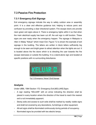 108 Page
Fig 7.2 Emergency “Keluar” [Exit] Signage
7.3 Passive Fire Protection
7.3.1 Emergency Exit Signage
Exit emergency signage indicate the way to safety outdoor area or assembly
point. It is a clear and effective guidance tool, helping to reduce panic and
confusion by providing a clear directional system. Fire escape doors are provide
neon green exit signs above it. There is emergency lights within it so that when
the main electrical supply has been cut off, the exit sign is still function. These
signs are ever ready when the emergency happen. The signage in Malaysia is
ritten in Malay “Keluar” which mean Exit. Figure 7.2 is shown the example of exit
signage in the building. The letters are written in block letters sufficiently big
enough to be seen and bright green to attract attention when the lights are out. It
is located above the fire doors which is to directing the user towards the fire
escape staircases or outside the building. It is a stand-alone sign and located at
specific positions with no surrounding disturbance.
Analysis
Under UBBL 1984 Section 172: Emergency Exit [KELUAR] Signs
- A sign reading “KELUAR” with an arrow indicating the direction shall be
placed in every location where the direction of the travel to reach the nearest
exit is not immediately apparent.
- Storey exits and access to such exits shall be marked by readily visible signs
and shall not covered by any decorations, furnishings or other equipment.
- All exit signs shall be illuminated continuously during periods of occupancy.
- Illuminated signs be provided with two electric lamps.
 