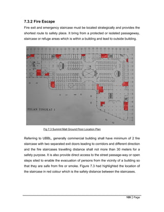 109 Page
Fig 7.3 Summit Mall Ground Floor Location Plan
7.3.2 Fire Escape
Fire exit and emergency staircase must be located strategically and provides the
shortest route to safety place. It bring from a protected or isolated passageway,
staircase or refuge areas which is within a building and lead to outside building.
Referring to UBBL, generally commercial building shall have minimum of 2 fire
staircase with two separated exit doors leading to corridors and different direction
and the fire staircases travelling distance shall not more than 30 meters for a
safety purpose. It is also provide direct access to the street passage-way or open
steps sited to enable the evacuation of persons from the vicinity of a building so
that they are safe from fire or smoke. Figure 7.3 had highlighted the location of
the staircase in red colour which is the safety distance between the staircases.
 