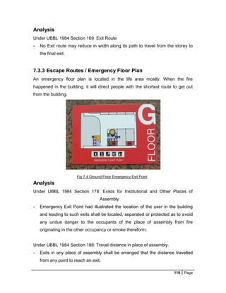 110 Page
Fig 7.4 Ground Floor Emergency Exit Point
Analysis
Under UBBL 1984 Section 169: Exit Route
- No Exit route may reduce in width along its path to travel from the storey to
the final exit.
7.3.3 Escape Routes / Emergency Floor Plan
An emergency floor plan is located in the life area mostly. When the fire
happened in the building, it will direct people with the shortest route to get out
from the building.
Analysis
Under UBBL 1984 Section 178: Exists for Institutional and Other Places of
Assembly
- Emergency Exit Point had illustrated the location of the user in the building
and leading to such exits shall be located, separated or protected as to avoid
any undue danger to the occupants of the place of assembly from fire
originating in the other occupancy or smoke thereform.
Under UBBL 1984 Section 188: Travel distance in place of assembly.
- Exits in any place of assembly shall be arranged that the distance travelled
from any point to reach an exit.
 