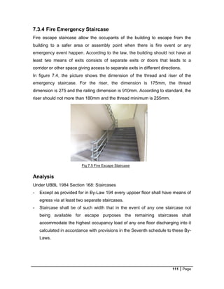 111 Page
Fig 7.5 Fire Escape Staircase
7.3.4 Fire Emergency Staircase
Fire escape staircase allow the occupants of the building to escape from the
building to a safer area or assembly point when there is fire event or any
emergency event happen. According to the law, the building should not have at
least two means of exits consists of separate exits or doors that leads to a
corridor or other space giving access to separate exits in different directions.
In figure 7.4, the picture shows the dimension of the thread and riser of the
emergency staircase. For the riser, the dimension is 175mm, the thread
dimension is 275 and the railing dimension is 910mm. According to standard, the
riser should not more than 180mm and the thread minimum is 255mm.
Analysis
Under UBBL 1984 Section 168: Staircases
- Except as provided for in By-Law 194 every uppoer floor shall have means of
egress via at least two separate staircases.
- Staircase shall be of such width that in the event of any one staircase not
being available for escape purposes the remaining staircases shall
accommodate the highest occupancy load of any one floor discharging into it
calculated in accordance with provisions in the Seventh schedule to these By-
Laws.
 