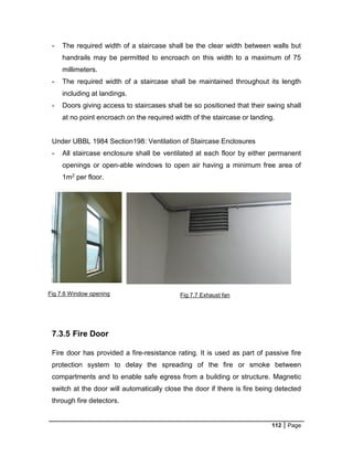 112 Page
Fig 7.6 Window opening Fig 7.7 Exhaust fan
- The required width of a staircase shall be the clear width between walls but
handrails may be permitted to encroach on this width to a maximum of 75
millimeters.
- The required width of a staircase shall be maintained throughout its length
including at landings.
- Doors giving access to staircases shall be so positioned that their swing shall
at no point encroach on the required width of the staircase or landing.
Under UBBL 1984 Section198: Ventilation of Staircase Enclosures
- All staircase enclosure shall be ventilated at each floor by either permanent
openings or open-able windows to open air having a minimum free area of
1m2 per floor.
7.3.5 Fire Door
Fire door has provided a fire-resistance rating. It is used as part of passive fire
protection system to delay the spreading of the fire or smoke between
compartments and to enable safe egress from a building or structure. Magnetic
switch at the door will automatically close the door if there is fire being detected
through fire detectors.
 