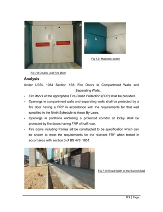 113 Page
Fig 7.8 Double Leaf Fire Door
Fig 7.9 Magnetic switch
Fig 7.10 Road Width of the Summit Mall
Analysis
Under UBBL 1984 Section 162: Fire Doors in Compartment Walls and
Separating Walls.
- Fire doors of the appropriate Fire-Rated Protection (FRP) shall be provided.
- Openings in compartment walls and separating walls shall be protected by a
fire door having a FRP in accordance with the requirements for that wall
specified in the Ninth Schedule to these By-Laws.
- Openings in partitions enclosing a protected corridor or lobby shall be
protected by fire doors having FRP of half hour.
- Fire doors including frames sill be constructed to be specification which can
be shown to meet the requirements for the relevant FRP when tested in
accordance with section 3 of BS 476: 1951.
 