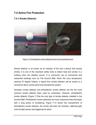 116 Page
7.4 Active Fire Protection
7.4.1 Smoke Detector
Figure 7.13 Photoelectric smoke detectors found in the mechanical room
Smoke detector is as known as an indicator of fire and a device that senses
smoke, it is one of the important safety tools to detect heat and smoke in a
building when fire disaster occurs. It is commonly use at commercial and
residential buildings such as The Summit Mall. When the room temperature
reaches 47 degree Celsius, a signal from smoke detector will be issued to a
central fire alarm control panel and activated the system.
Ionization smoke detector and photoelectric smoke detector are the two most
common smoke detector been used by contractors. However, photoelectric
smoke detector (Figure 7.13)is the only type of smoke detector installed in the
Summit Mall. Photoelectric smoke detectors are more responsive fires that begin
with a long period of smoldering. Figure 7.13 shown the compartment of
photoelectric smoke detector, the smoke will enter the chamber, reflecting light
onto the light sensor and triggering the alarm.
 