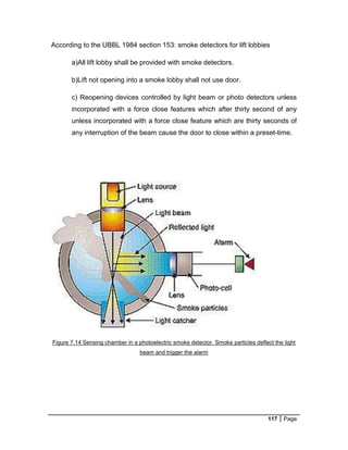 117 Page
According to the UBBL 1984 section 153: smoke detectors for lift lobbies
a)All lift lobby shall be provided with smoke detectors.
b)Lift not opening into a smoke lobby shall not use door.
c) Reopening devices controlled by light beam or photo detectors unless
incorporated with a force close features which after thirty second of any
unless incorporated with a force close feature which are thirty seconds of
any interruption of the beam cause the door to close within a preset-time.
Figure 7.14 Sensing chamber in a photoelectric smoke detector. Smoke particles deflect the light
beam and trigger the alarm
 