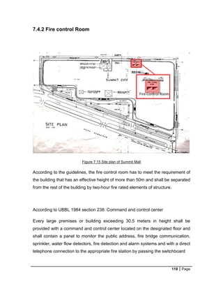 118 Page
7.4.2 Fire control Room
Figure 7.15 Site plan of Summit Mall
According to the guidelines, the fire control room has to meet the requirement of
the building that has an effective height of more than 50m and shall be separated
from the rest of the building by two-hour fire rated elements of structure.
According to UBBL 1984 section 238: Command and control center
Every large premises or building exceeding 30.5 meters in height shall be
provided with a command and control center located on the designated floor and
shall contain a panel to monitor the public address, fire bridge communication,
sprinkler, water flow detectors, fire detection and alarm systems and with a direct
telephone connection to the appropriate fire station by passing the switchboard
Fire Control Room
 