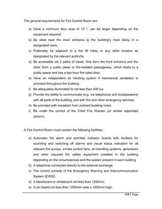 119 Page
The general requirements for Fire Control Room are:
a) Have a minimum floor area of 10 ², can be larger depending on the
equipment required.
b) Be sited near the main entrance to the building’s main lobby in a
designated room.
c) Preferably be adjacent to a fire lift lobby or any other location as
designated by the relevant authority.
d) Be accessible via 2 paths of travel. One form the front entrance and the
other form a public place or fire-isolated passageway, which leads to a
public space and has a two-hour fire rated door.
e) Have an independent air handing system if mechanical ventilation is
provided throughout the building.
f) Be adequately illuminated to not less than 400 lux.
g) Provide the ability to communicate (e.g. via telephones and loudspeakers)
with all parts of the building, and with fire and other emergency services.
h) Be provided with insulation from ambient building noise.
i) Be under the control of the Chief Fire Warden (or similar appointed
person).
A Fire Control Room must contain the following facilities :
a) Automatic fire alarm and sprinkler indicator boards with facilities for
sounding and switching off alarms and visual status indication for all
relevant fire pumps, smoke control fans, air-handling systems, generators
and other required fire safety equipment installed in the building
depending on the circumstances and the system present in each building
b) A telephone connected directly to the external exchange.
c) The control console of the Emergency Warning and Intercommunication
System (EWIS)
d) A blackboard or whiteboard not less than 1200mm.
e) A pin board not less than 1200mm wide x 1000mm high.
 