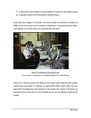120 Page
f) A raked plan layout table of a size suitable for laying out the building plans.
g) A repeater panel of the lifts position indicator board.
As the site plan (Figure 7.15) shown, the Summit Mall has full fill the condition of
UBBL as the fire control room is located at basement 1 car parkof podium block.
It is depicted on the floor plan and is painted with red color.
Figure 7.16 Example of a fire control room
(Source:https://c1.staticflickr.com/3/2568/4079605077_214445b863.jpg)
There are 2 security guards are sitting in the control room observing the system
continuously and begin to manage an appropriate action when there are any
signal form the detectors come directly to the control unit. Figure 7.16 shown an
example of fire control room in Summit Mall (as we are not allowed to take photo
inside).
 