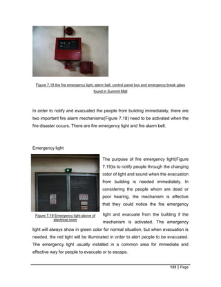 122 Page
Figure 7.18 the fire emergency light, alarm bell, control panel box and emergency break glass
found in Summit Mall
In order to notify and evacuated the people from building immediately, there are
two important fire alarm mechanisms(Figure 7.18) need to be activated when the
fire disaster occurs. There are fire emergency light and fire alarm bell.
Emergency light
The purpose of fire emergency light(Figure
7.19)is to notify people through the changing
color of light and sound when the evacuation
from building is needed immediately. In
considering the people whom are dead or
poor hearing, the mechanism is effective
that they could notice the fire emergency
light and evacuate from the building if the
mechanism is activated. The emergency
light will always show in green color for normal situation, but when evacuation is
needed, the red light will be illuminated in order to alert people to be evacuated.
The emergency light usually installed in a common area for immediate and
effective way for people to evacuate or to escape.
Figure 7.19 Emergency light above of
electrical room
 