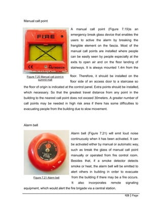 123 Page
Manual call point
A manual call point (Figure 7.19)is an
emergency break glass device that enables the
users to active the alarm by breaking the
frangible element on the fascia. Most of the
manual call points are installed where people
can be easily seen by people especially at the
exits to open air and on the floor landing of
stairways. It is always mounted 1.4m from the
floor. Therefore, it should be installed on the
floor side of an access door to a staircase so
the floor of origin is indicated at the control panel. Extra points should be installed,
which necessary. So that the greatest travel distance from any point in the
building to the nearest call point does not exceed 30meters. A greater number of
call points may be needed in high risk area if there has some difficulties to
evacuating people from the building due to slow movement.
Alarm bell
Alarm bell (Figure 7.21) will emit loud noise
continuously when it has been activated. It can
be activated either by manual or automatic way,
such as break the glass of manual call point
manually or operated from fire control room.
Besides that, if a smoke detector detects
smoke or heat, the alarm bell will be emitted to
alert others in building in order to evacuate
from the building if there may be a fire occurs.
It also incorporates remote signaling
equipment, which would alert the fire brigade via a central station.
Figure 7.20 Manual call point in
summit mall
Figure 7.21 Alarm bell
 