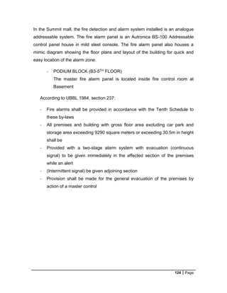 124 Page
In the Summit mall, the fire detection and alarm system installed is an analogue
addressable system. The fire alarm panel is an Autronica BS-100 Addressable
control panel house in mild steel console. The fire alarm panel also houses a
mimic diagram showing the floor plans and layout of the building for quick and
easy location of the alarm zone.
- PODIUM BLOCK (B3-5TH FLOOR)
The master fire alarm panel is located inside fire control room at
Basement
According to UBBL 1984, section 237:
- Fire alarms shall be provided in accordance with the Tenth Schedule to
these by-laws
- All premises and building with gross floor area excluding car park and
storage area exceeding 9290 square meters or exceeding 30.5m in height
shall be
- Provided with a two-stage alarm system with evacuation (continuous
signal) to be given immediately in the affected section of the premises
while an alert
- (Intermittent signal) be given adjoining section
- Provision shall be made for the general evacuation of the premises by
action of a master control
 